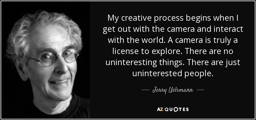My creative process begins when I get out with the camera and interact with the world. A camera is truly a license to explore. There are no uninteresting things. There are just uninterested people. - Jerry Uelsmann