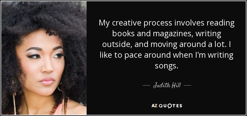 My creative process involves reading books and magazines, writing outside, and moving around a lot. I like to pace around when I'm writing songs. - Judith Hill