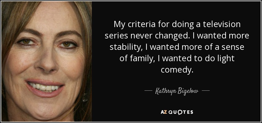 My criteria for doing a television series never changed. I wanted more stability, I wanted more of a sense of family, I wanted to do light comedy. - Kathryn Bigelow