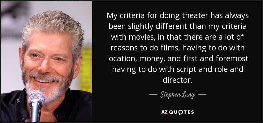 My criteria for doing theater has always been slightly different than my criteria with movies, in that there are a lot of reasons to do films, having to do with location, money, and first and foremost having to do with script and role and director. - Stephen Lang