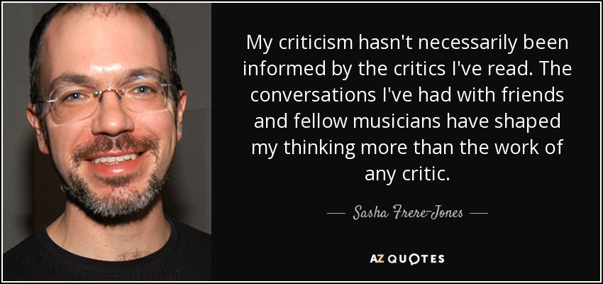 My criticism hasn't necessarily been informed by the critics I've read. The conversations I've had with friends and fellow musicians have shaped my thinking more than the work of any critic. - Sasha Frere-Jones
