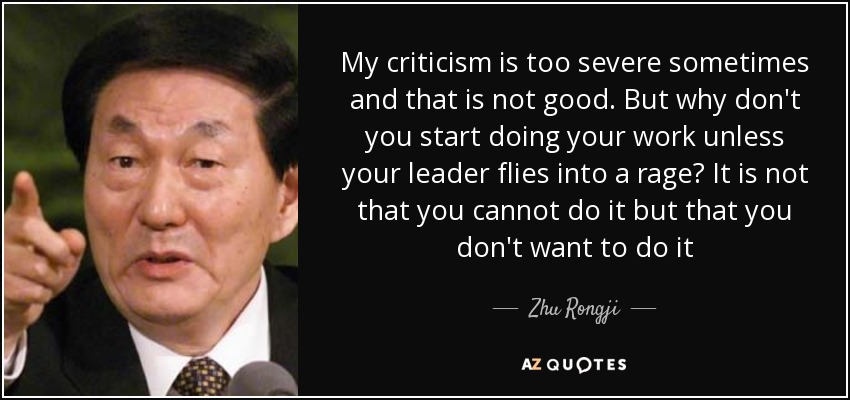 My criticism is too severe sometimes and that is not good. But why don't you start doing your work unless your leader flies into a rage? It is not that you cannot do it but that you don't want to do it - Zhu Rongji