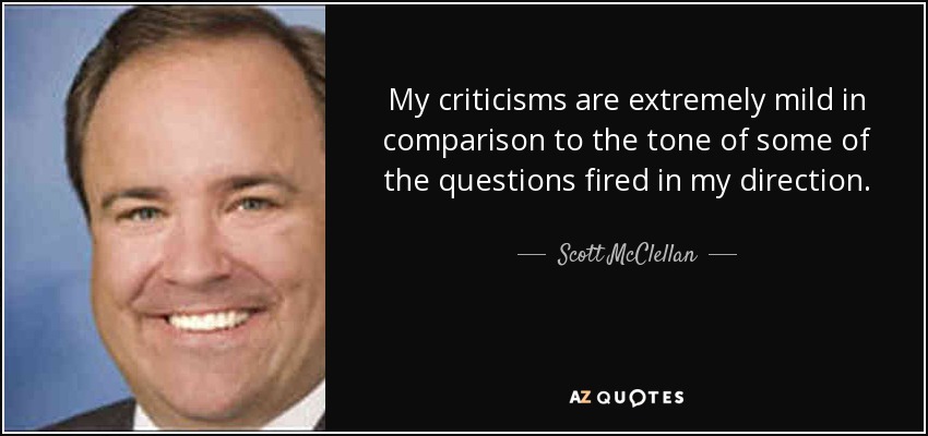 My criticisms are extremely mild in comparison to the tone of some of the questions fired in my direction. - Scott McClellan