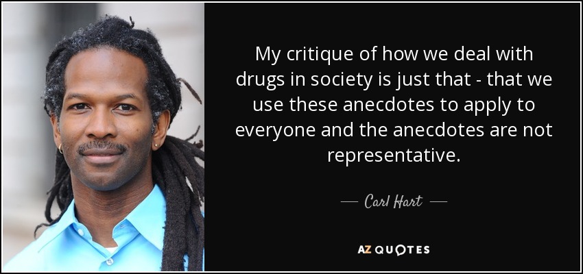My critique of how we deal with drugs in society is just that - that we use these anecdotes to apply to everyone and the anecdotes are not representative. - Carl Hart