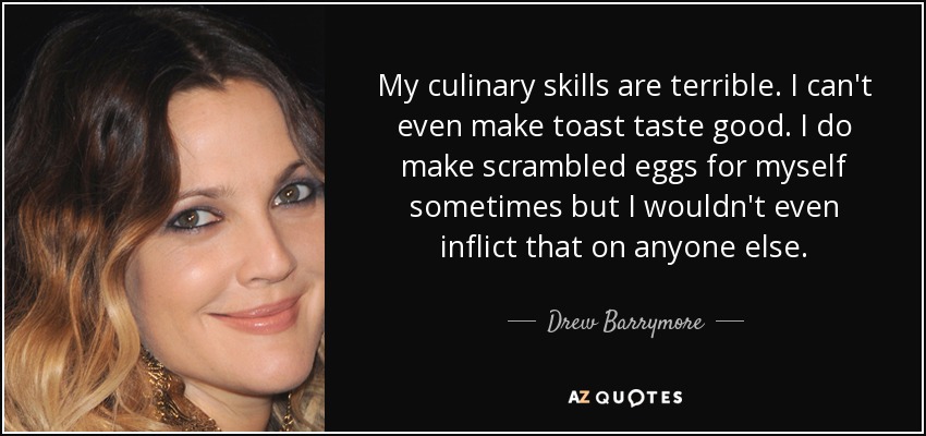 My culinary skills are terrible. I can't even make toast taste good. I do make scrambled eggs for myself sometimes but I wouldn't even inflict that on anyone else. - Drew Barrymore