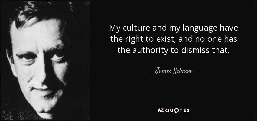 My culture and my language have the right to exist, and no one has the authority to dismiss that. - James Kelman
