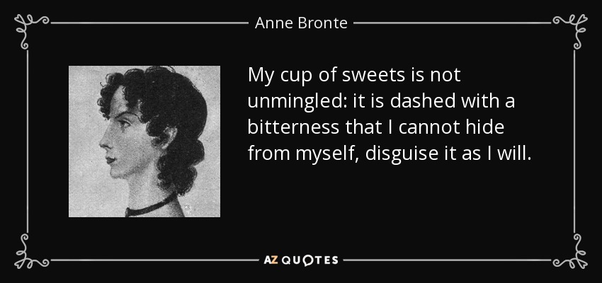 My cup of sweets is not unmingled: it is dashed with a bitterness that I cannot hide from myself, disguise it as I will. - Anne Bronte