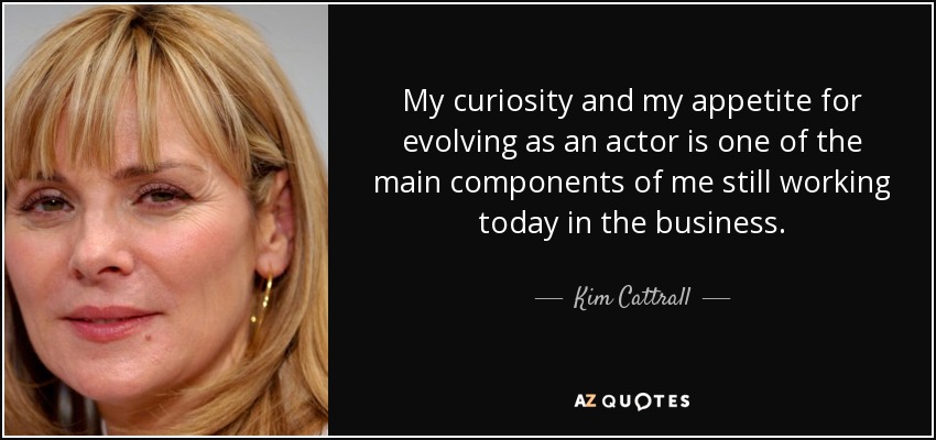 My curiosity and my appetite for evolving as an actor is one of the main components of me still working today in the business. - Kim Cattrall