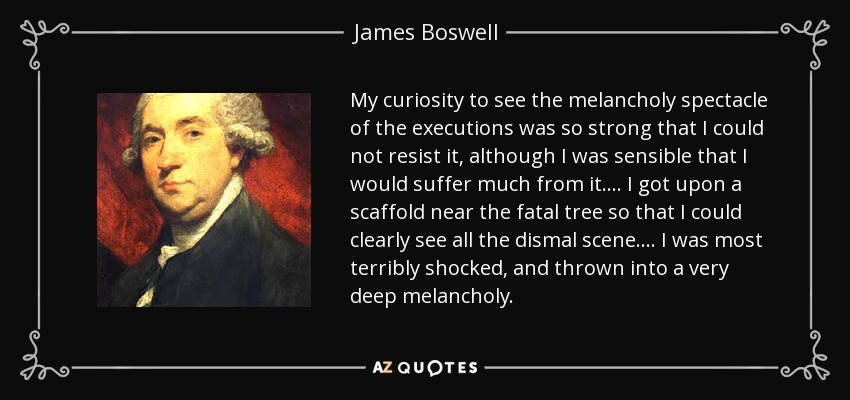 My curiosity to see the melancholy spectacle of the executions was so strong that I could not resist it, although I was sensible that I would suffer much from it.... I got upon a scaffold near the fatal tree so that I could clearly see all the dismal scene.... I was most terribly shocked, and thrown into a very deep melancholy. - James Boswell