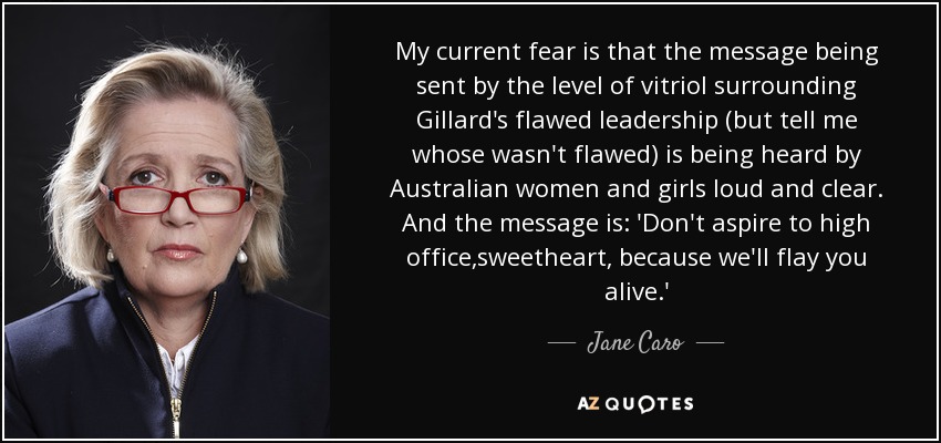 My current fear is that the message being sent by the level of vitriol surrounding Gillard's flawed leadership (but tell me whose wasn't flawed) is being heard by Australian women and girls loud and clear. And the message is: 'Don't aspire to high office,sweetheart, because we'll flay you alive.' - Jane Caro