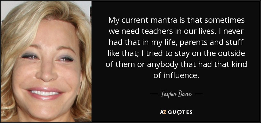 My current mantra is that sometimes we need teachers in our lives. I never had that in my life, parents and stuff like that; I tried to stay on the outside of them or anybody that had that kind of influence. - Taylor Dane