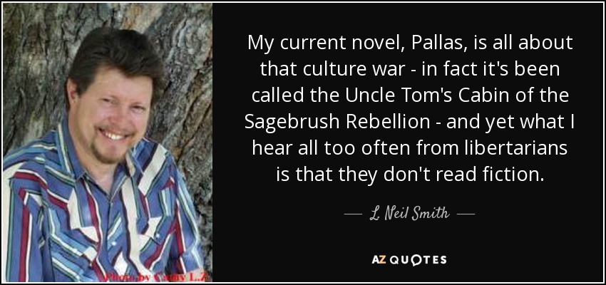 My current novel, Pallas, is all about that culture war - in fact it's been called the Uncle Tom's Cabin of the Sagebrush Rebellion - and yet what I hear all too often from libertarians is that they don't read fiction. - L. Neil Smith
