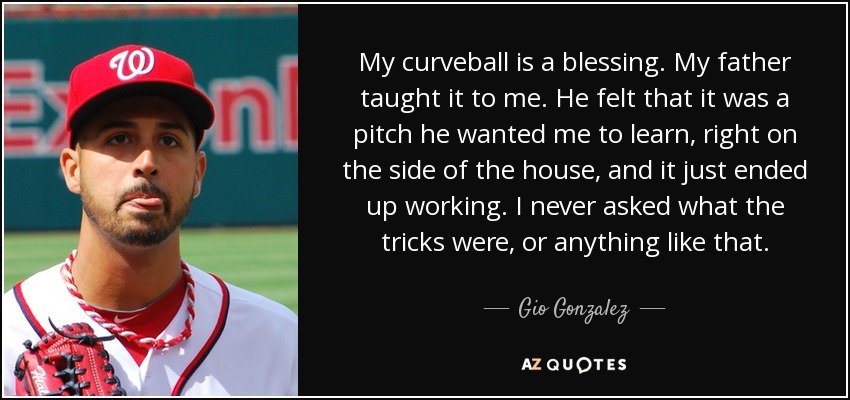 My curveball is a blessing. My father taught it to me. He felt that it was a pitch he wanted me to learn, right on the side of the house, and it just ended up working. I never asked what the tricks were, or anything like that. - Gio Gonzalez
