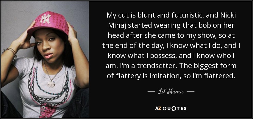 My cut is blunt and futuristic, and Nicki Minaj started wearing that bob on her head after she came to my show, so at the end of the day, I know what I do, and I know what I possess, and I know who I am. I'm a trendsetter. The biggest form of flattery is imitation, so I'm flattered. - Lil' Mama