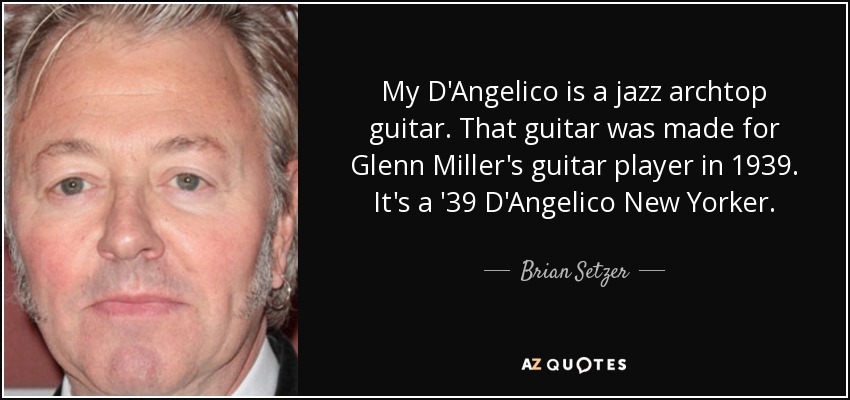 My D'Angelico is a jazz archtop guitar. That guitar was made for Glenn Miller's guitar player in 1939. It's a '39 D'Angelico New Yorker. - Brian Setzer