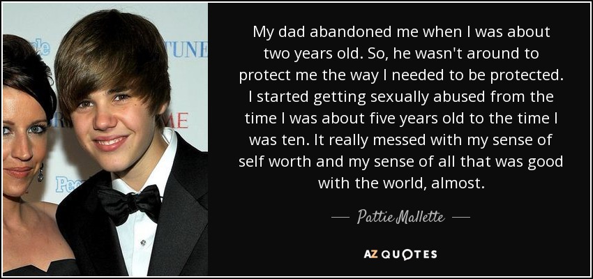 My dad abandoned me when I was about two years old. So, he wasn't around to protect me the way I needed to be protected. I started getting sexually abused from the time I was about five years old to the time I was ten. It really messed with my sense of self worth and my sense of all that was good with the world, almost. - Pattie Mallette
