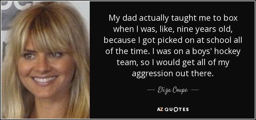 My dad actually taught me to box when I was, like, nine years old, because I got picked on at school all of the time. I was on a boys' hockey team, so I would get all of my aggression out there. - Eliza Coupe