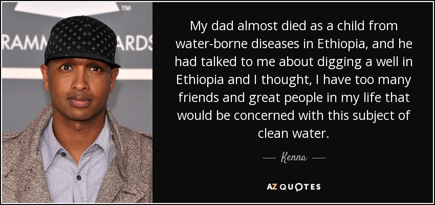 My dad almost died as a child from water-borne diseases in Ethiopia, and he had talked to me about digging a well in Ethiopia and I thought, I have too many friends and great people in my life that would be concerned with this subject of clean water. - Kenna