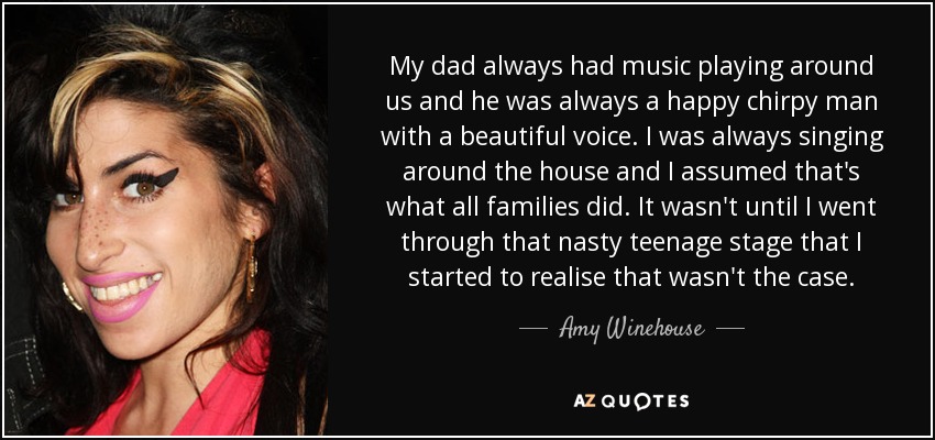 My dad always had music playing around us and he was always a happy chirpy man with a beautiful voice. I was always singing around the house and I assumed that's what all families did. It wasn't until I went through that nasty teenage stage that I started to realise that wasn't the case. - Amy Winehouse