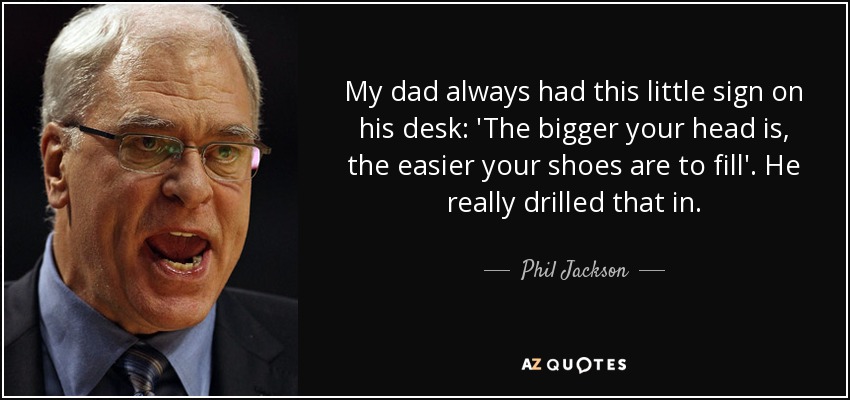 My dad always had this little sign on his desk: 'The bigger your head is, the easier your shoes are to fill'. He really drilled that in. - Phil Jackson