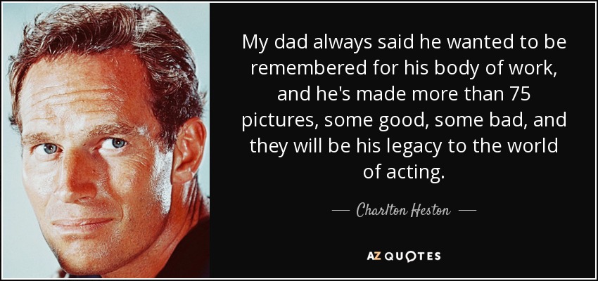 My dad always said he wanted to be remembered for his body of work, and he's made more than 75 pictures, some good, some bad, and they will be his legacy to the world of acting. - Charlton Heston