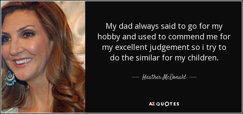 My dad always said to go for my hobby and used to commend me for my excellent judgement so i try to do the similar for my children. - Heather McDonald