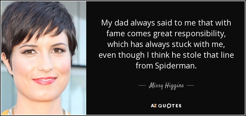 My dad always said to me that with fame comes great responsibility, which has always stuck with me, even though I think he stole that line from Spiderman. - Missy Higgins