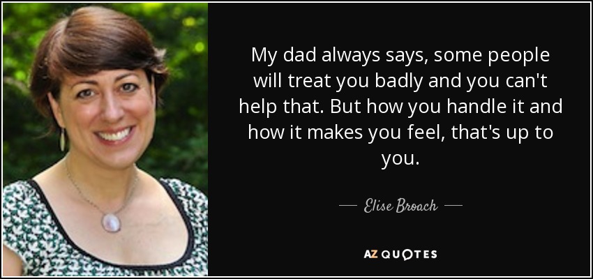 My dad always says, some people will treat you badly and you can't help that. But how you handle it and how it makes you feel, that's up to you. - Elise Broach