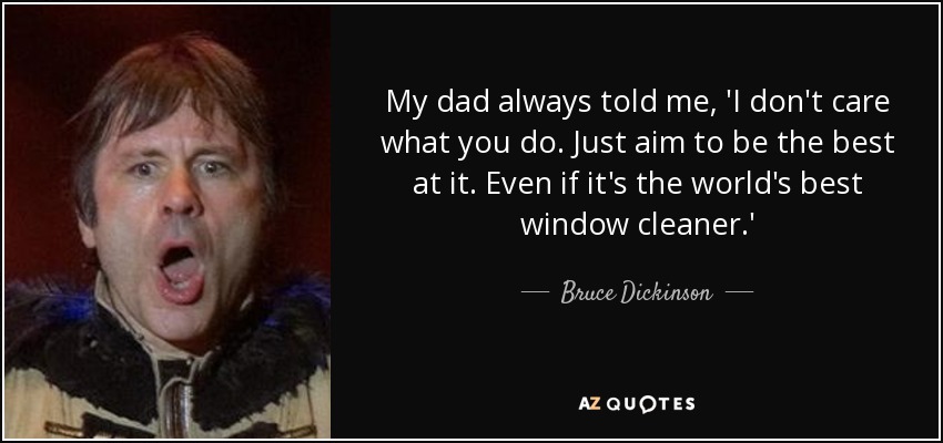 My dad always told me, 'I don't care what you do. Just aim to be the best at it. Even if it's the world's best window cleaner.' - Bruce Dickinson
