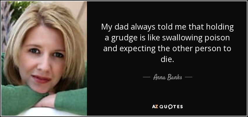 My dad always told me that holding a grudge is like swallowing poison and expecting the other person to die. - Anna Banks