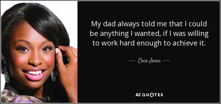 My dad always told me that I could be anything I wanted, if I was willing to work hard enough to achieve it. - Coco Jones