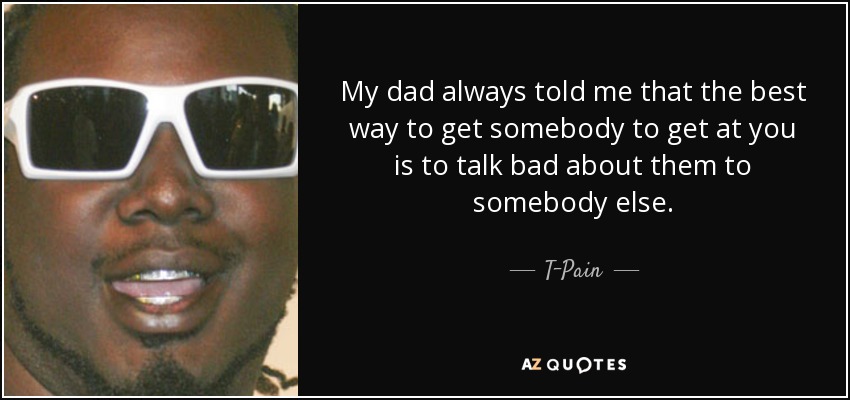 My dad always told me that the best way to get somebody to get at you is to talk bad about them to somebody else. - T-Pain