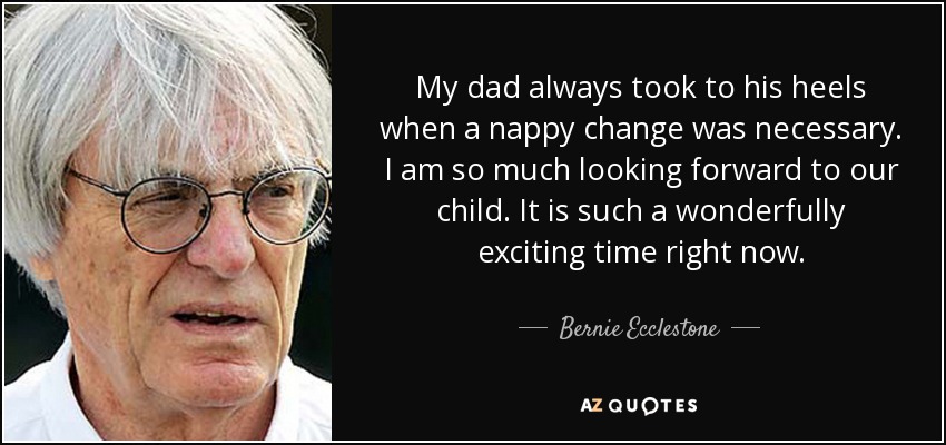 My dad always took to his heels when a nappy change was necessary. I am so much looking forward to our child. It is such a wonderfully exciting time right now. - Bernie Ecclestone