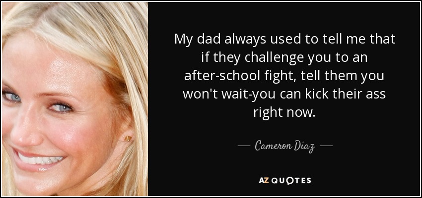 My dad always used to tell me that if they challenge you to an after-school fight, tell them you won't wait-you can kick their ass right now. - Cameron Diaz