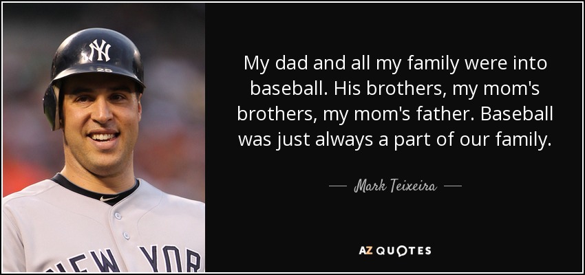 My dad and all my family were into baseball. His brothers, my mom's brothers, my mom's father. Baseball was just always a part of our family. - Mark Teixeira