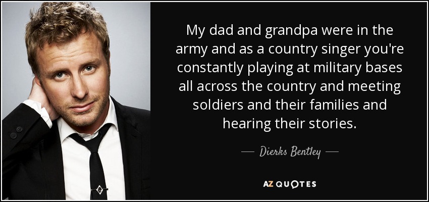 My dad and grandpa were in the army and as a country singer you're constantly playing at military bases all across the country and meeting soldiers and their families and hearing their stories. - Dierks Bentley