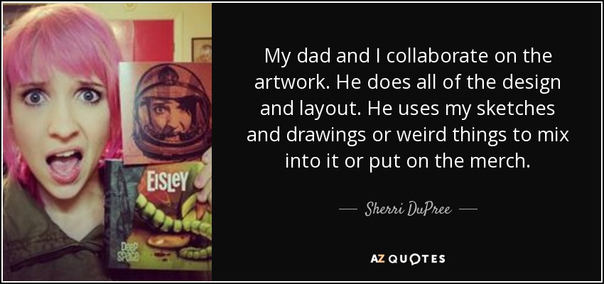 My dad and I collaborate on the artwork. He does all of the design and layout. He uses my sketches and drawings or weird things to mix into it or put on the merch. - Sherri DuPree