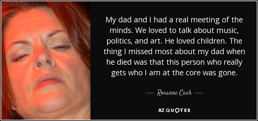 My dad and I had a real meeting of the minds. We loved to talk about music, politics, and art. He loved children. The thing I missed most about my dad when he died was that this person who really gets who I am at the core was gone. - Rosanne Cash