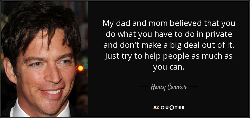 My dad and mom believed that you do what you have to do in private and don't make a big deal out of it. Just try to help people as much as you can. - Harry Connick, Jr.
