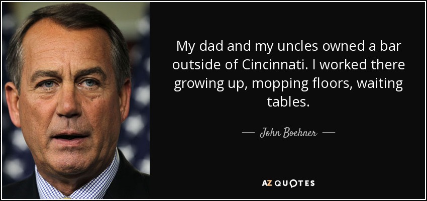 My dad and my uncles owned a bar outside of Cincinnati. I worked there growing up, mopping floors, waiting tables. - John Boehner
