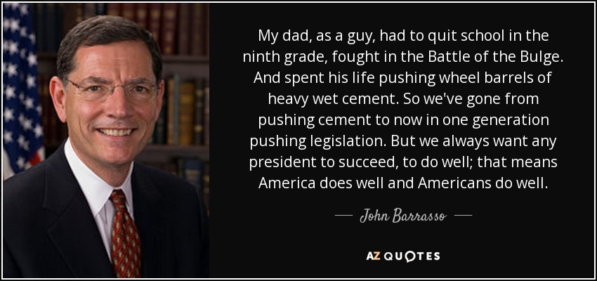 My dad, as a guy, had to quit school in the ninth grade, fought in the Battle of the Bulge. And spent his life pushing wheel barrels of heavy wet cement. So we've gone from pushing cement to now in one generation pushing legislation. But we always want any president to succeed, to do well; that means America does well and Americans do well. - John Barrasso