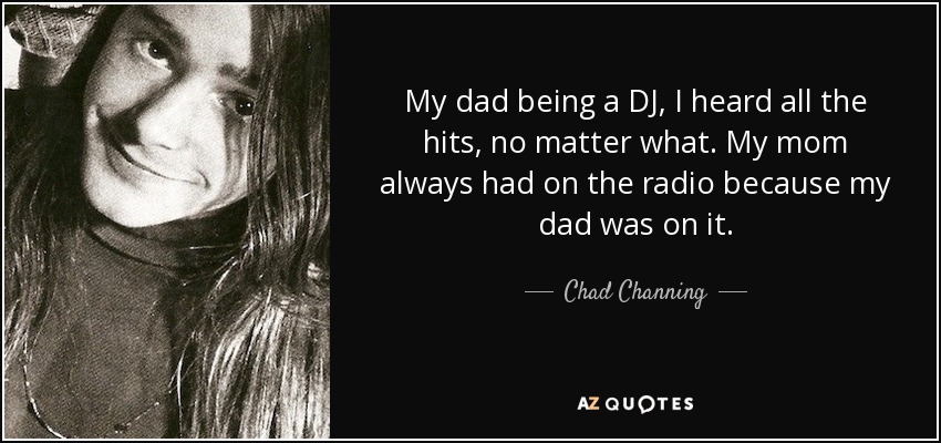 My dad being a DJ, I heard all the hits, no matter what. My mom always had on the radio because my dad was on it. - Chad Channing