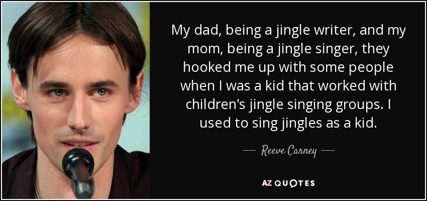 My dad, being a jingle writer, and my mom, being a jingle singer, they hooked me up with some people when I was a kid that worked with children's jingle singing groups. I used to sing jingles as a kid. - Reeve Carney