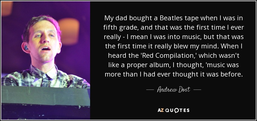 My dad bought a Beatles tape when I was in fifth grade, and that was the first time I ever really - I mean I was into music, but that was the first time it really blew my mind. When I heard the 'Red Compilation,' which wasn't like a proper album, I thought, 'music was more than I had ever thought it was before. - Andrew Dost