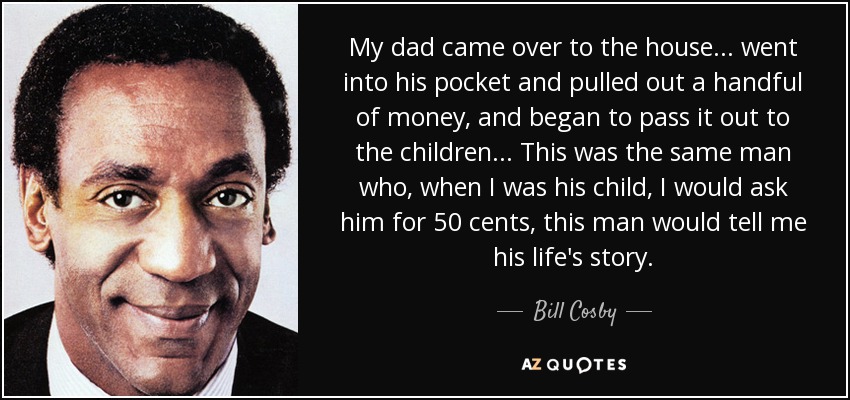 My dad came over to the house... went into his pocket and pulled out a handful of money, and began to pass it out to the children... This was the same man who, when I was his child, I would ask him for 50 cents, this man would tell me his life's story. - Bill Cosby