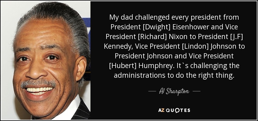 My dad challenged every president from President [Dwight] Eisenhower and Vice President [Richard] Nixon to President [J.F] Kennedy, Vice President [Lindon] Johnson to President Johnson and Vice President [Hubert] Humphrey. It`s challenging the administrations to do the right thing. - Al Sharpton