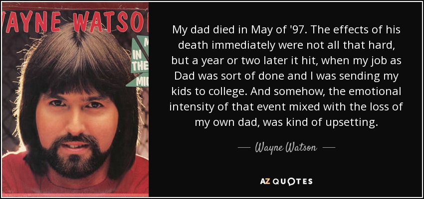 My dad died in May of '97. The effects of his death immediately were not all that hard, but a year or two later it hit, when my job as Dad was sort of done and I was sending my kids to college. And somehow, the emotional intensity of that event mixed with the loss of my own dad, was kind of upsetting. - Wayne Watson