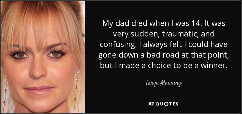 My dad died when I was 14. It was very sudden, traumatic, and confusing. I always felt I could have gone down a bad road at that point, but I made a choice to be a winner. - Taryn Manning