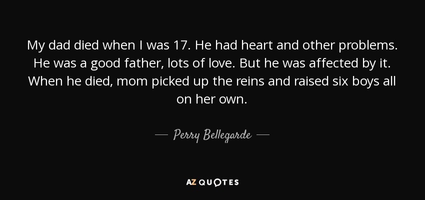 My dad died when I was 17. He had heart and other problems. He was a good father, lots of love. But he was affected by it. When he died, mom picked up the reins and raised six boys all on her own. - Perry Bellegarde
