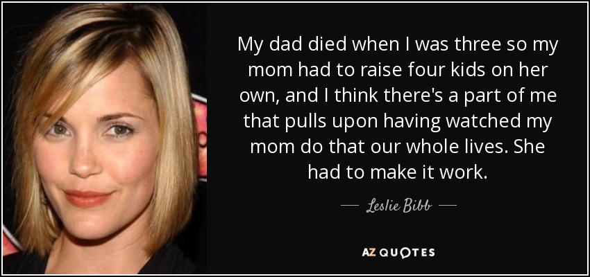 My dad died when I was three so my mom had to raise four kids on her own, and I think there's a part of me that pulls upon having watched my mom do that our whole lives. She had to make it work. - Leslie Bibb
